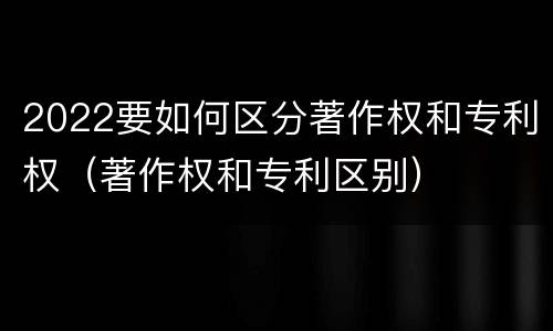 2022要如何区分著作权和专利权（著作权和专利区别）