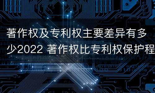 著作权及专利权主要差异有多少2022 著作权比专利权保护程度低