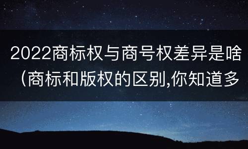 2022商标权与商号权差异是啥（商标和版权的区别,你知道多少?）