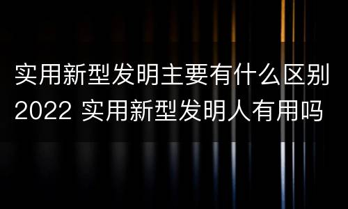 实用新型发明主要有什么区别2022 实用新型发明人有用吗