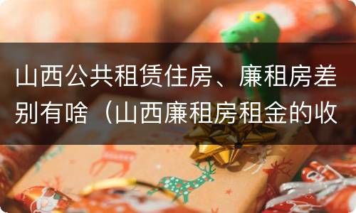 山西公共租赁住房、廉租房差别有啥（山西廉租房租金的收费标准）