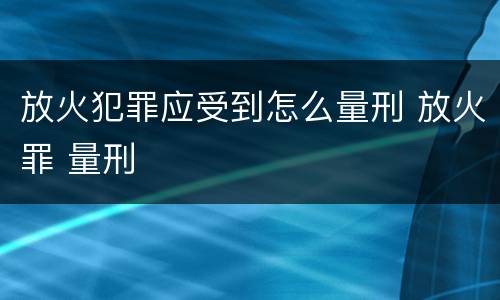 放火犯罪应受到怎么量刑 放火罪 量刑