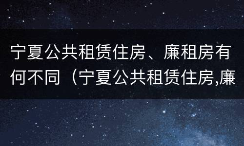 宁夏公共租赁住房、廉租房有何不同（宁夏公共租赁住房,廉租房有何不同之处）
