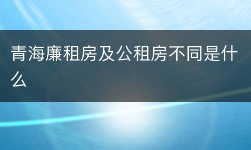 青海廉租房及公租房不同是什么
