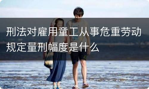 刑法对雇用童工从事危重劳动规定量刑幅度是什么