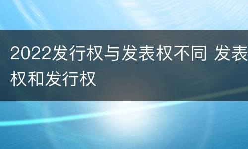 2022发行权与发表权不同 发表权和发行权