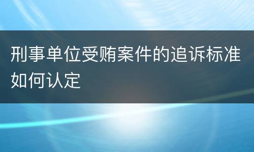 刑事单位受贿案件的追诉标准如何认定