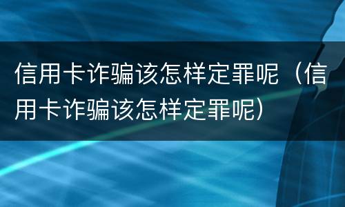 信用卡诈骗该怎样定罪呢（信用卡诈骗该怎样定罪呢）