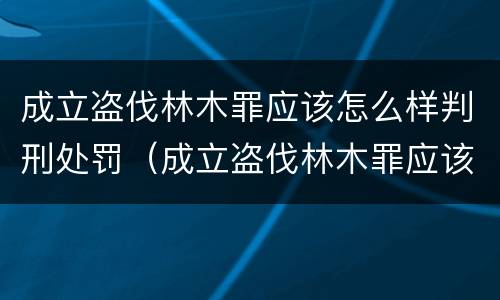 成立盗伐林木罪应该怎么样判刑处罚（成立盗伐林木罪应该怎么样判刑处罚标准）