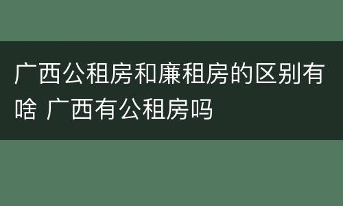 广西公租房和廉租房的区别有啥 广西有公租房吗