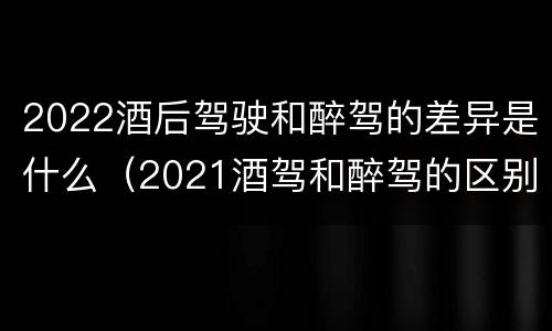 2022酒后驾驶和醉驾的差异是什么（2021酒驾和醉驾的区别处罚）