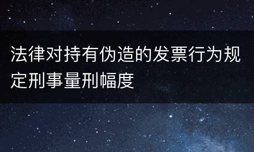 法律对持有伪造的发票行为规定刑事量刑幅度