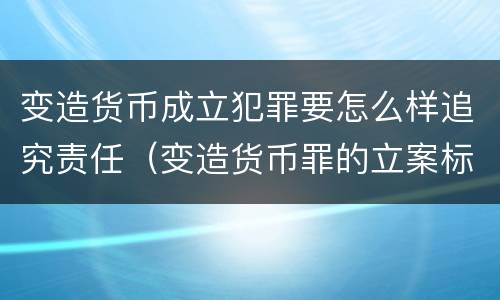 变造货币成立犯罪要怎么样追究责任（变造货币罪的立案标准）