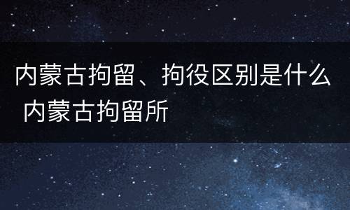 内蒙古拘留、拘役区别是什么 内蒙古拘留所
