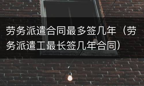 劳务派遣合同最多签几年（劳务派遣工最长签几年合同）