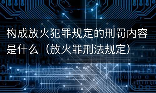 构成放火犯罪规定的刑罚内容是什么（放火罪刑法规定）