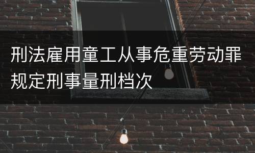 刑法雇用童工从事危重劳动罪规定刑事量刑档次
