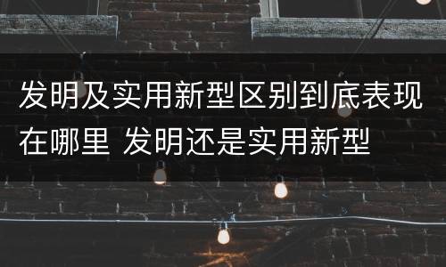 发明及实用新型区别到底表现在哪里 发明还是实用新型
