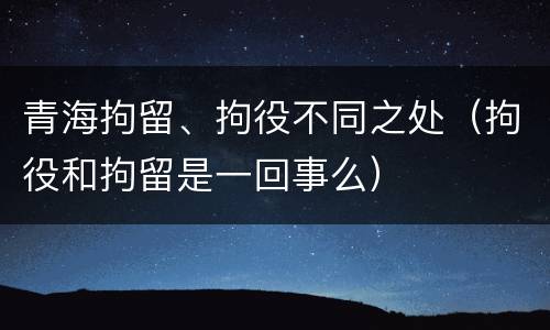 青海拘留、拘役不同之处（拘役和拘留是一回事么）