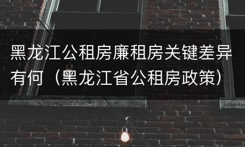 黑龙江公租房廉租房关键差异有何（黑龙江省公租房政策）