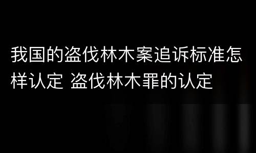 我国的盗伐林木案追诉标准怎样认定 盗伐林木罪的认定
