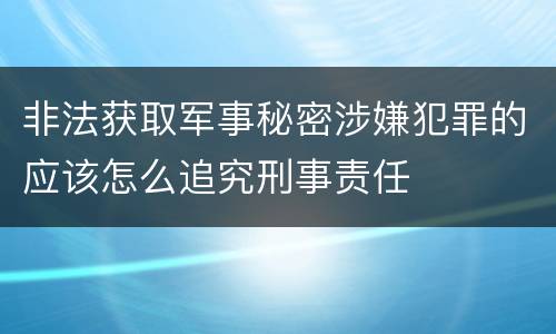 非法获取军事秘密涉嫌犯罪的应该怎么追究刑事责任