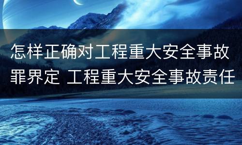 怎样正确对工程重大安全事故罪界定 工程重大安全事故责任划分