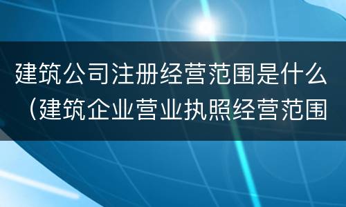 建筑公司注册经营范围是什么（建筑企业营业执照经营范围都有什么）
