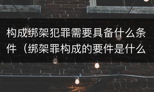 构成绑架犯罪需要具备什么条件（绑架罪构成的要件是什么）