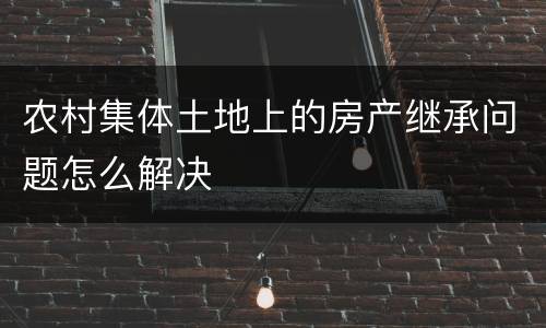 农村集体土地上的房产继承问题怎么解决