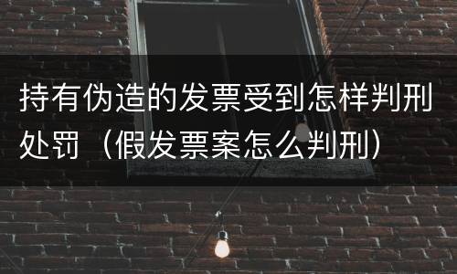 持有伪造的发票受到怎样判刑处罚（假发票案怎么判刑）
