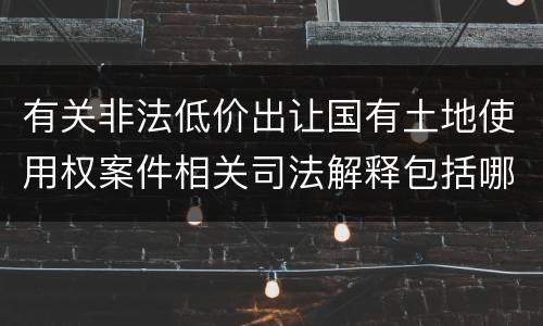 有关非法低价出让国有土地使用权案件相关司法解释包括哪些