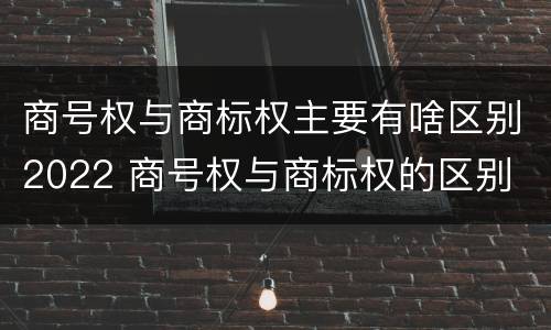 商号权与商标权主要有啥区别2022 商号权与商标权的区别