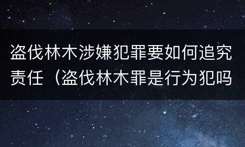 盗伐林木涉嫌犯罪要如何追究责任（盗伐林木罪是行为犯吗）