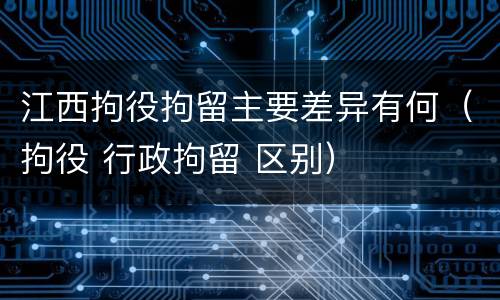 江西拘役拘留主要差异有何（拘役 行政拘留 区别）