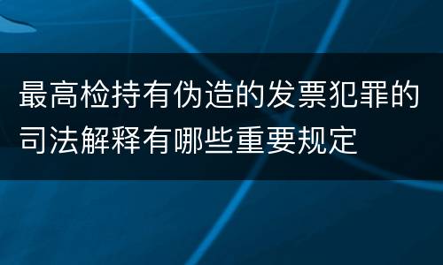 最高检持有伪造的发票犯罪的司法解释有哪些重要规定