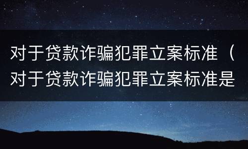 对于贷款诈骗犯罪立案标准（对于贷款诈骗犯罪立案标准是）