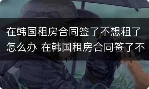 在韩国租房合同签了不想租了怎么办 在韩国租房合同签了不想租了怎么办理