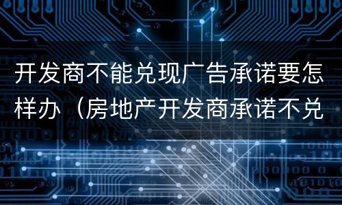 开发商不能兑现广告承诺要怎样办（房地产开发商承诺不兑现,怎么处罚）