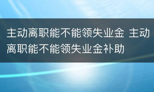 主动离职能不能领失业金 主动离职能不能领失业金补助