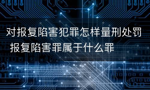 对报复陷害犯罪怎样量刑处罚 报复陷害罪属于什么罪