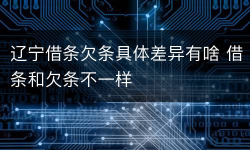 辽宁借条欠条具体差异有啥 借条和欠条不一样