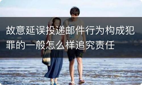 故意延误投递邮件行为构成犯罪的一般怎么样追究责任