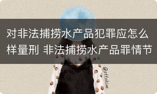 对非法捕捞水产品犯罪应怎么样量刑 非法捕捞水产品罪情节严重怎么处罚