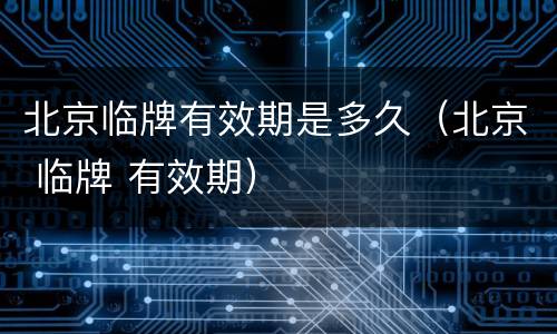 北京临牌有效期是多久（北京 临牌 有效期）