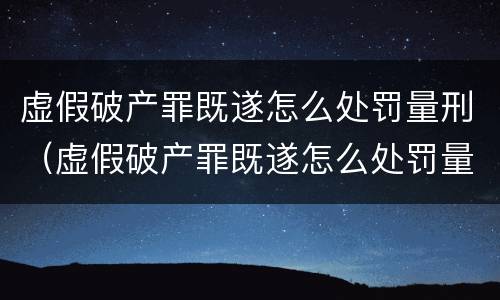 虚假破产罪既遂怎么处罚量刑（虚假破产罪既遂怎么处罚量刑的）