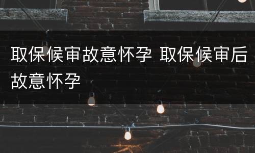 取保候审故意怀孕 取保候审后故意怀孕