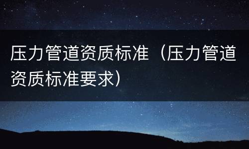 压力管道资质标准（压力管道资质标准要求）