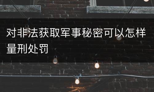 对非法获取军事秘密可以怎样量刑处罚