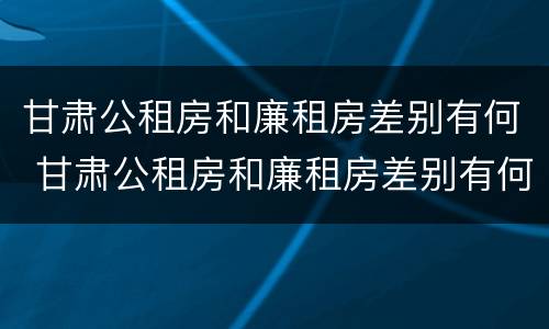 甘肃公租房和廉租房差别有何 甘肃公租房和廉租房差别有何区别